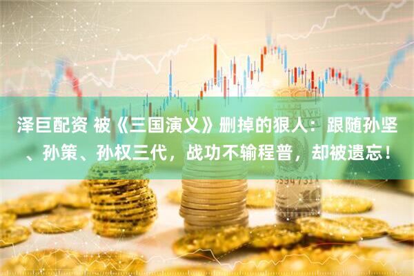 泽巨配资 被《三国演义》删掉的狠人：跟随孙坚、孙策、孙权三代，战功不输程普，却被遗忘！