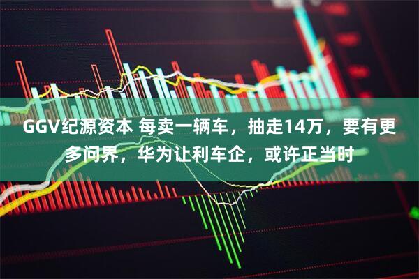 GGV纪源资本 每卖一辆车，抽走14万，要有更多问界，华为让利车企，或许正当时